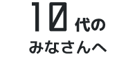 10代のみなさんへ