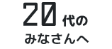 20代のみなさんへ