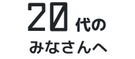 20代のみなさんへ