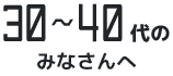 30～40代のみなさんへ