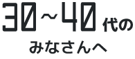 30～40代のみなさんへ