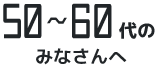 50～60代のみなさんへ