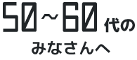 50～60代のみなさんへ