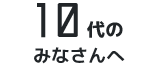 10代のみなさんへ